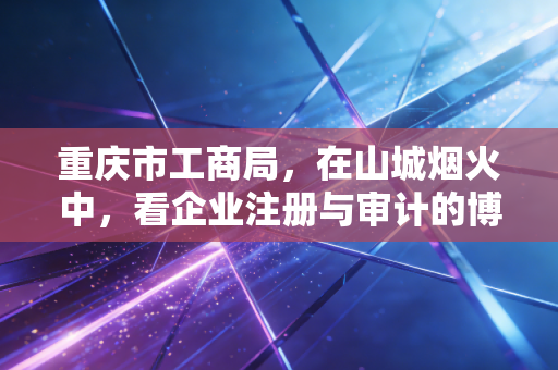 重庆市工商局，在山城烟火中，看企业注册与审计的博弈与共生