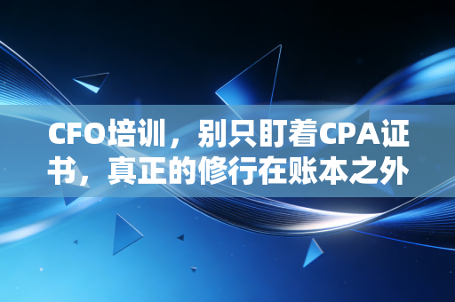 CFO培训，别只盯着CPA证书，真正的修行在账本之外