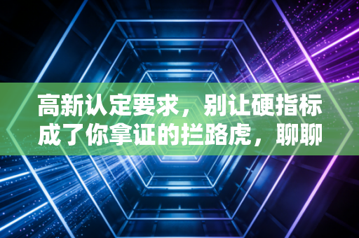高新认定要求，别让硬指标成了你拿证的拦路虎，聊聊那些年我见过的企业悲欢