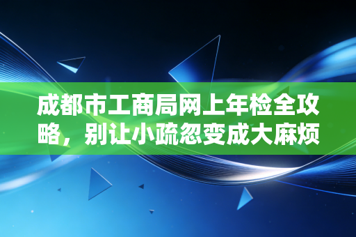 成都市工商局网上年检全攻略，别让小疏忽变成大麻烦，一位老会计的掏心窝子话