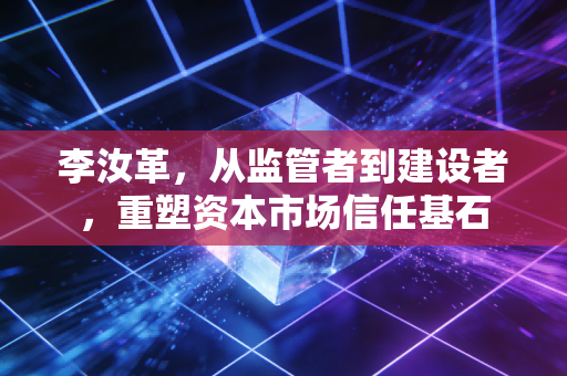 李汝革，从监管者到建设者，重塑资本市场信任基石