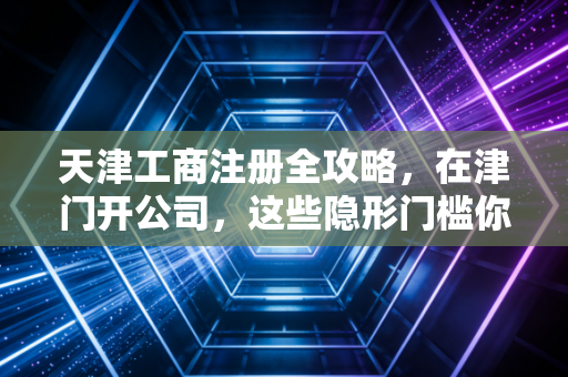 天津工商注册全攻略，在津门开公司，这些隐形门槛你真的看懂了吗？