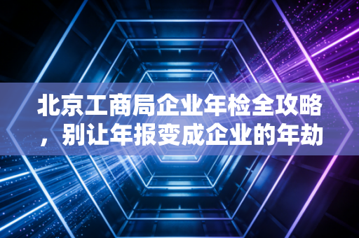 北京工商局企业年检全攻略，别让年报变成企业的年劫，一位老会计的深度复盘