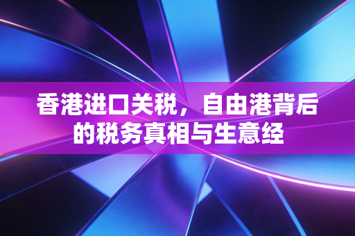 香港进口关税，自由港背后的税务真相与生意经
