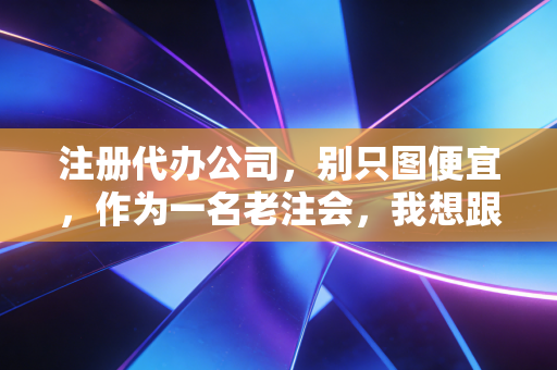 注册代办公司，别只图便宜，作为一名老注会，我想跟你聊聊这行里的水有多深