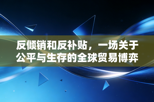 反倾销和反补贴，一场关于公平与生存的全球贸易博弈
