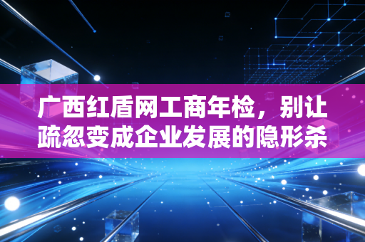 广西红盾网工商年检，别让疏忽变成企业发展的隐形杀手