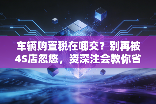 车辆购置税在哪交？别再被4S店忽悠，资深注会教你省钱避坑的实操全攻略