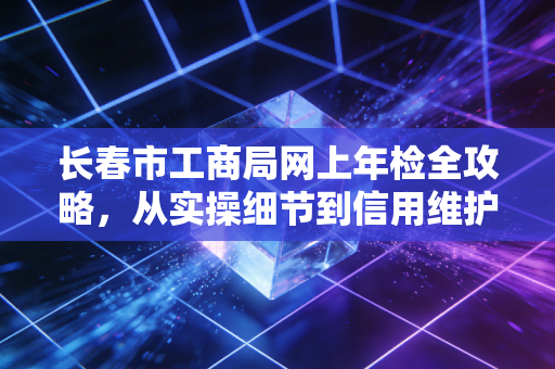 长春市工商局网上年检全攻略，从实操细节到信用维护的深度解析