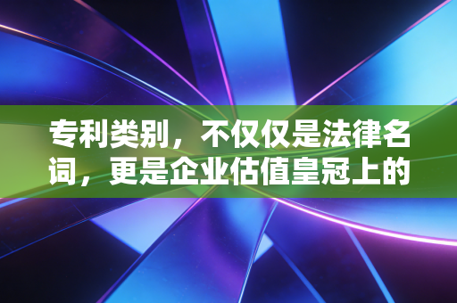 专利类别，不仅仅是法律名词，更是企业估值皇冠上的明珠