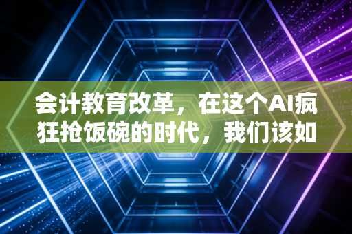 会计教育改革，在这个AI疯狂抢饭碗的时代，我们该如何培养未来的CPA？