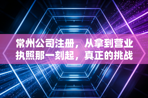 常州公司注册，从拿到营业执照那一刻起，真正的挑战才刚刚开始