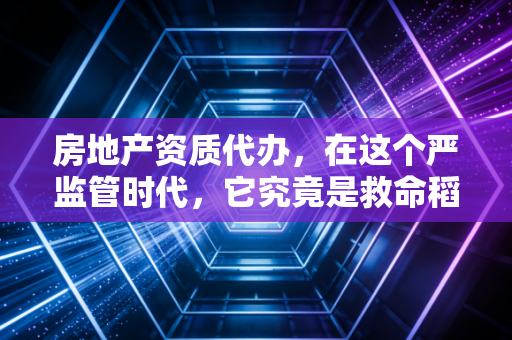 房地产资质代办，在这个严监管时代，它究竟是救命稻草还是隐形深坑？