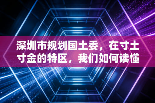 深圳市规划国土委，在寸土寸金的特区，我们如何读懂土地这本无字天书