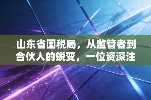 山东省国税局，从监管者到合伙人的蜕变，一位资深注会眼中的齐鲁税务生态