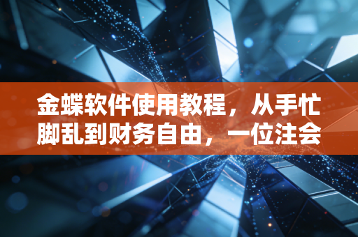 金蝶软件使用教程，从手忙脚乱到财务自由，一位注会老兵的掏心窝子指南