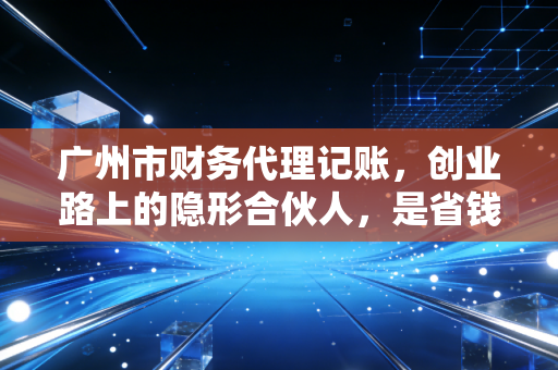 广州市财务代理记账，创业路上的隐形合伙人，是省钱还是埋雷？