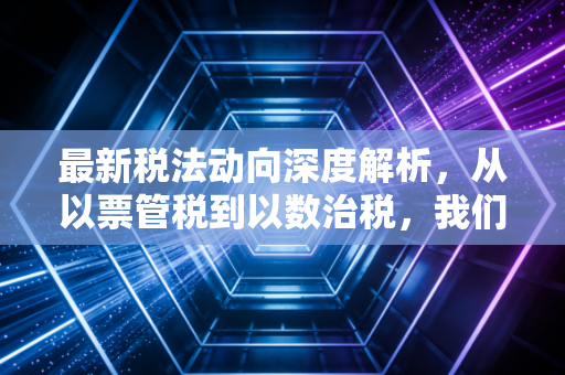 最新税法动向深度解析，从以票管税到以数治税，我们该如何应对金税四期的挑战？