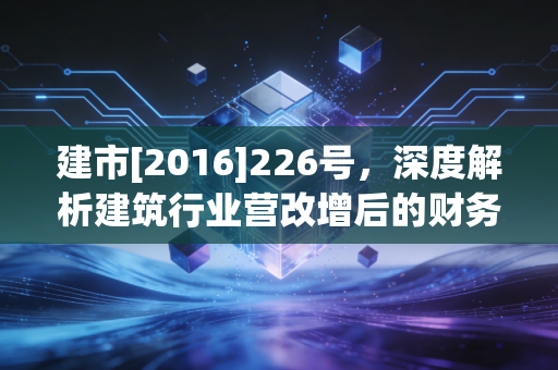 建市[2016]226号，深度解析建筑行业营改增后的财务合规与审计挑战