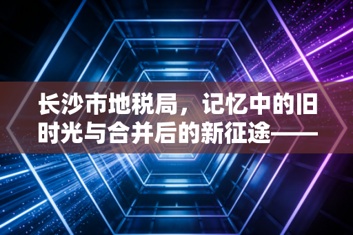 长沙市地税局，记忆中的旧时光与合并后的新征途——一位注会眼中的税务变迁