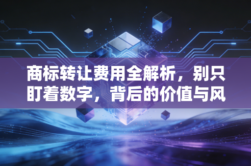 商标转让费用全解析，别只盯着数字，背后的价值与风险才是关键