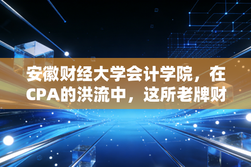 安徽财经大学会计学院，在CPA的洪流中，这所老牌财经院校的坚守与突围
