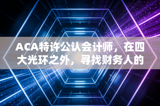 ACA特许公认会计师，在四大光环之外，寻找财务人的顶级护身符