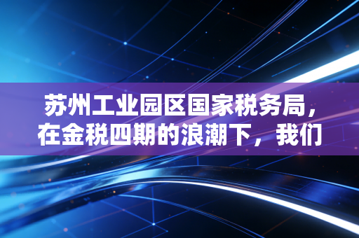 苏州工业园区国家税务局，在金税四期的浪潮下，我们如何与智慧税务共舞？