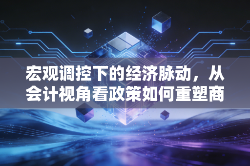 宏观调控下的经济脉动，从会计视角看政策如何重塑商业逻辑与生活百态