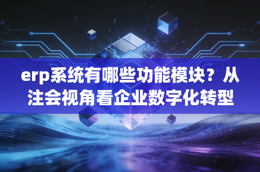 erp系统有哪些功能模块？从注会视角看企业数字化转型的核心与痛点