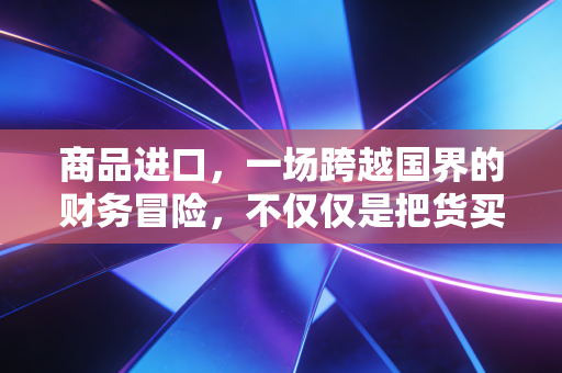 商品进口，一场跨越国界的财务冒险，不仅仅是把货买回来那么简单