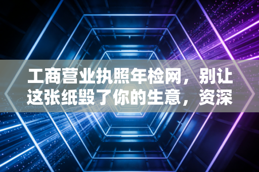 工商营业执照年检网，别让这张纸毁了你的生意，资深注会带你避开年报雷区