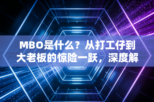 MBO是什么？从打工仔到大老板的惊险一跃，深度解析管理层收购的资本游戏