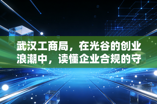 武汉工商局，在光谷的创业浪潮中，读懂企业合规的守护者与严师