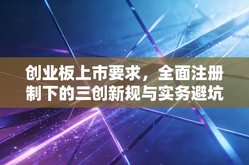 创业板上市要求，全面注册制下的三创新规与实务避坑指南