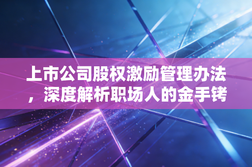 上市公司股权激励管理办法，深度解析职场人的金手铐与企业的发动机