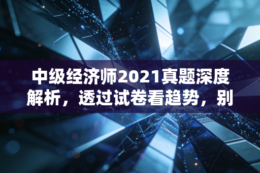 中级经济师2021真题深度解析，透过试卷看趋势，别让死记硬背毁了你的备考路