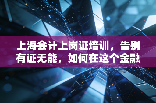 上海会计上岗证培训，告别有证无能，如何在这个金融中心真正站稳脚跟？