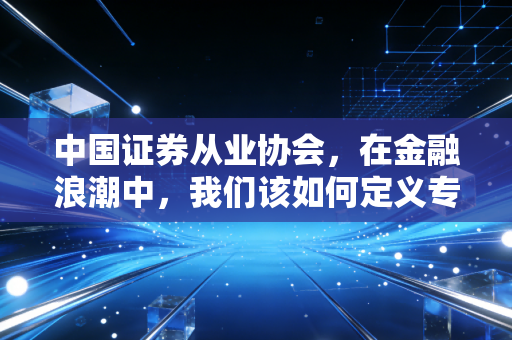 中国证券从业协会，在金融浪潮中，我们该如何定义专业二字？
