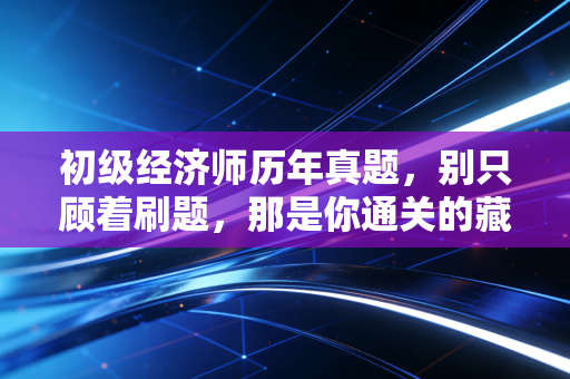 初级经济师历年真题，别只顾着刷题，那是你通关的藏宝图