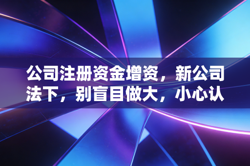 公司注册资金增资，新公司法下，别盲目做大，小心认缴变实缴的雷