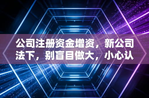 公司注册资金增资，新公司法下，别盲目做大，小心认缴变实缴的雷