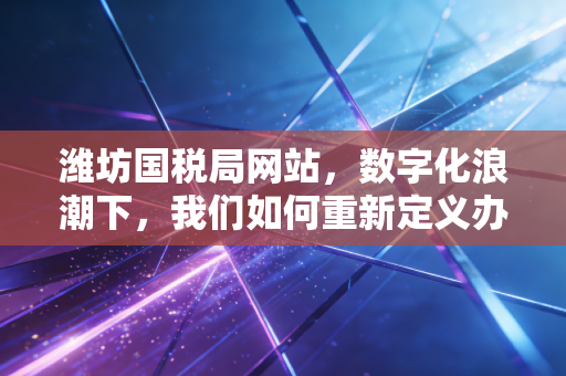 潍坊国税局网站，数字化浪潮下，我们如何重新定义办税这件事？