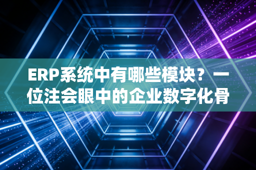 ERP系统中有哪些模块？一位注会眼中的企业数字化骨架与灵魂
