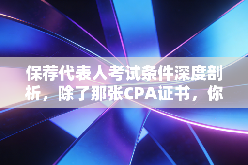 保荐代表人考试条件深度剖析，除了那张CPA证书，你还需要什么？