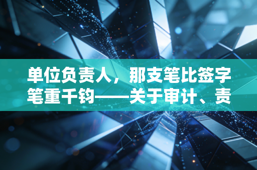 单位负责人，那支笔比签字笔重千钧——关于审计、责任与生存的肺腑之言