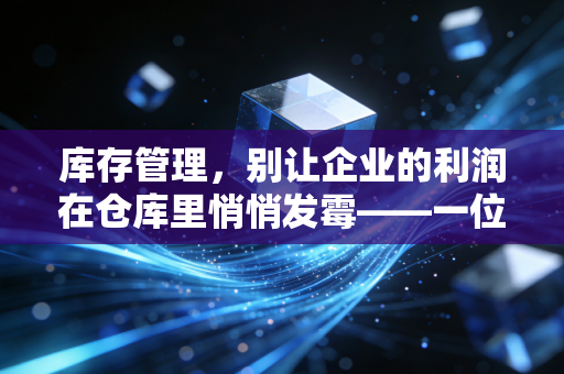 库存管理，别让企业的利润在仓库里悄悄发霉——一位注会眼中的存货真相