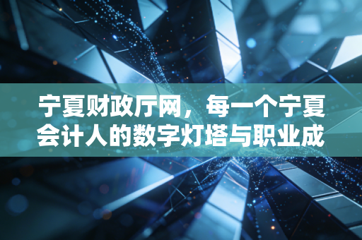 宁夏财政厅网，每一个宁夏会计人的数字灯塔与职业成长的隐形推手