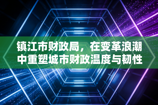 镇江市财政局，在变革浪潮中重塑城市财政温度与韧性