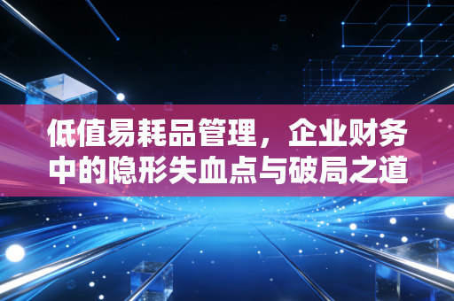低值易耗品管理，企业财务中的隐形失血点与破局之道